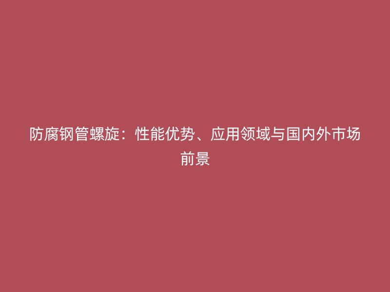 防腐鋼管螺旋：性能優勢、應用領域與國內外市場前景