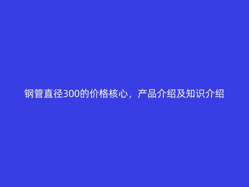 鋼管直徑300的價格核心，產品介紹及知識介紹