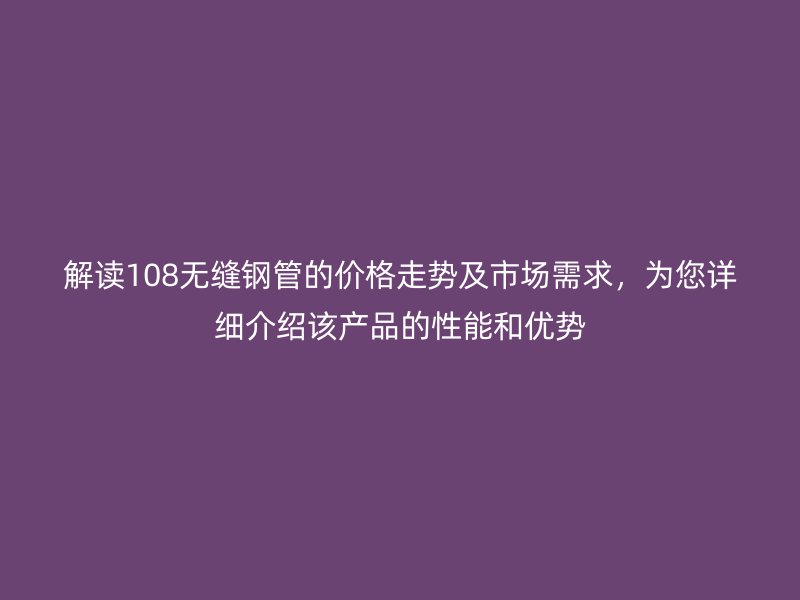 解讀108無縫鋼管的價格走勢及市場需求，為您詳細介紹該產品的性能和優(yōu)勢