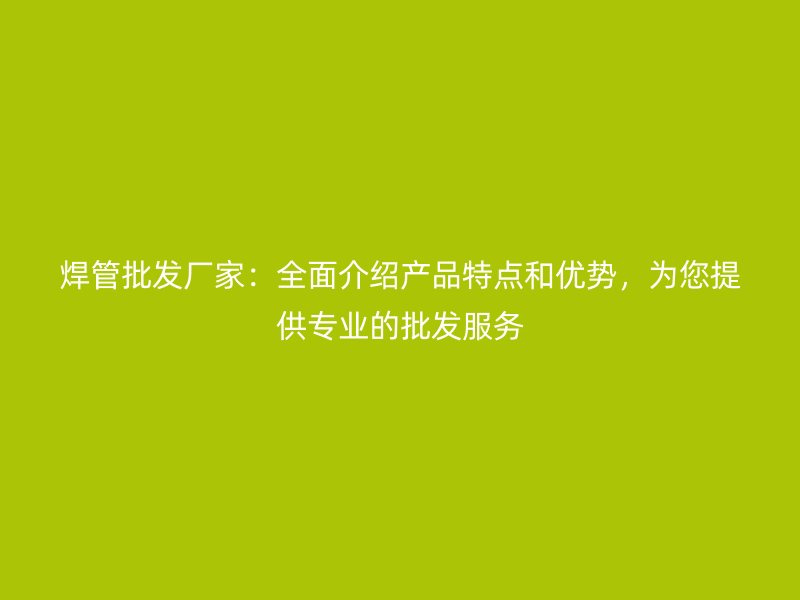 焊管批發(fā)廠家：全面介紹產品特點和優(yōu)勢，為您提供專業(yè)的批發(fā)服務