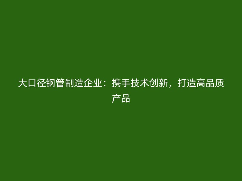 大口徑鋼管制造企業：攜手技術創新，打造高品質產品