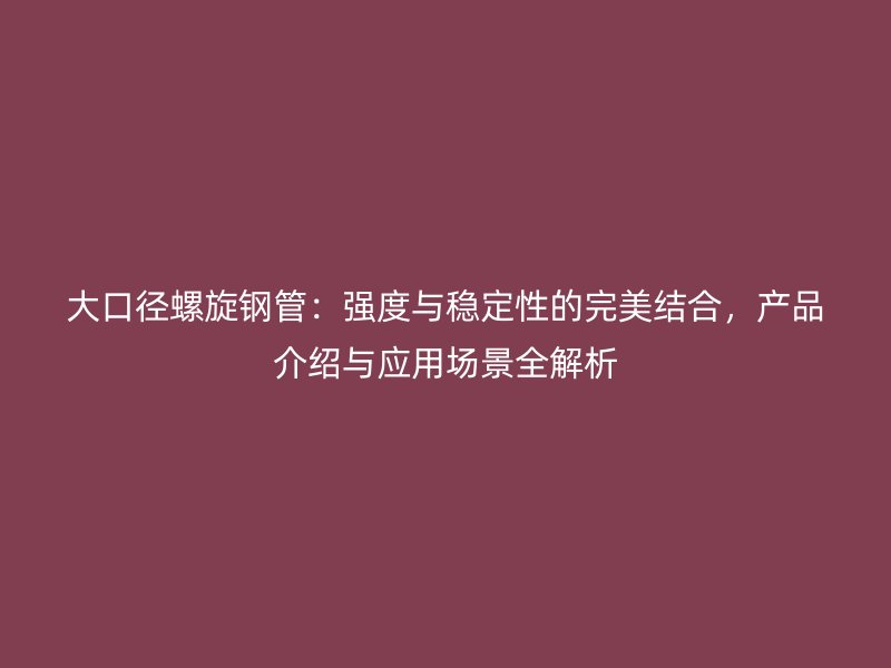大口徑螺旋鋼管：強度與穩定性的完美結合，產品介紹與應用場景全解析