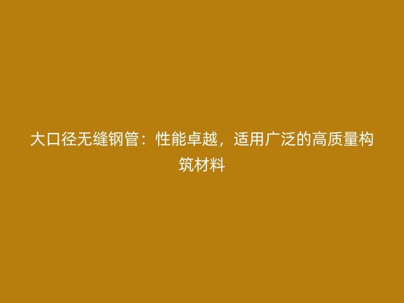 大口徑無縫鋼管：性能卓越，適用廣泛的高質量構筑材料