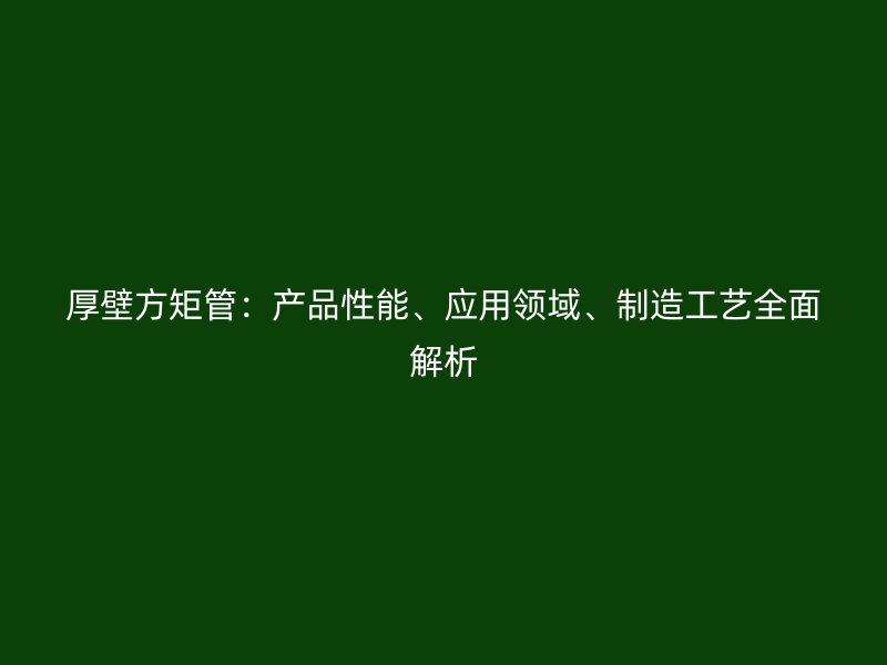 厚壁方矩管：產品性能、應用領域、制造工藝全面解析