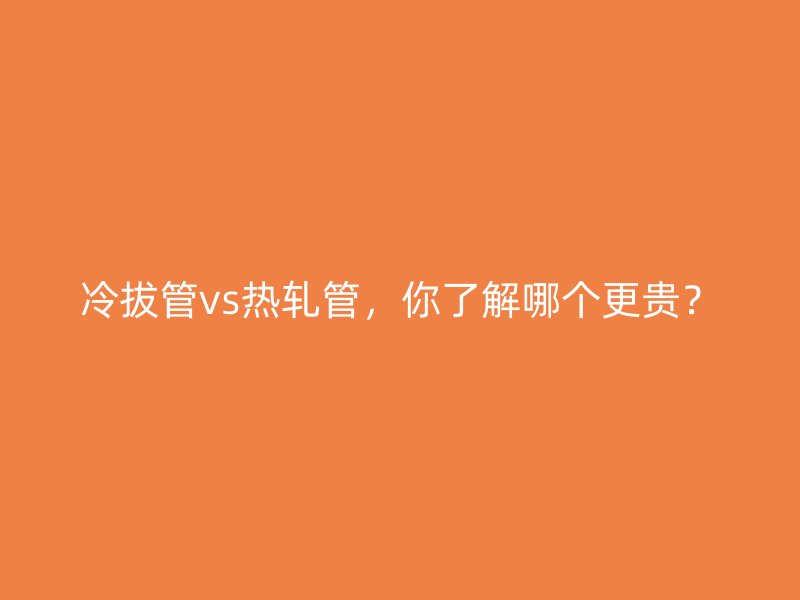 冷拔管vs熱軋管，你了解哪個更貴？