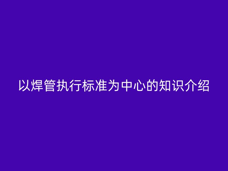 以焊管執(zhí)行標(biāo)準(zhǔn)為中心的知識介紹