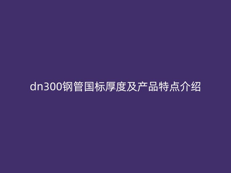 dn300鋼管國(guó)標(biāo)厚度及產(chǎn)品特點(diǎn)介紹