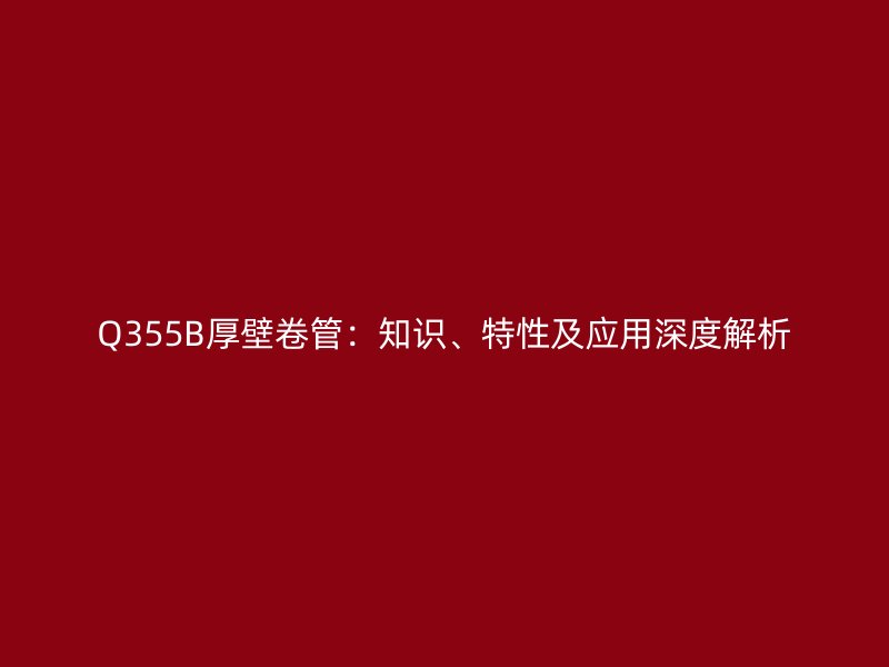 Q355B厚壁卷管：知識、特性及應(yīng)用深度解析
