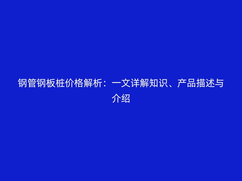 鋼管鋼板樁價格解析：一文詳解知識、產品描述與介紹