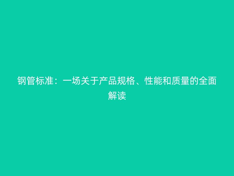 鋼管標準：一場關(guān)于產(chǎn)品規(guī)格、性能和質(zhì)量的全面解讀