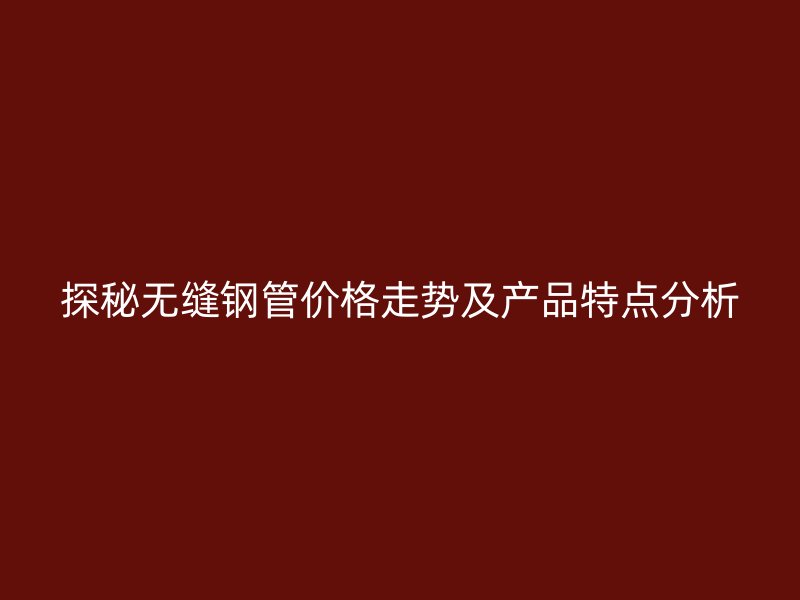 探秘無縫鋼管價格走勢及產品特點分析
