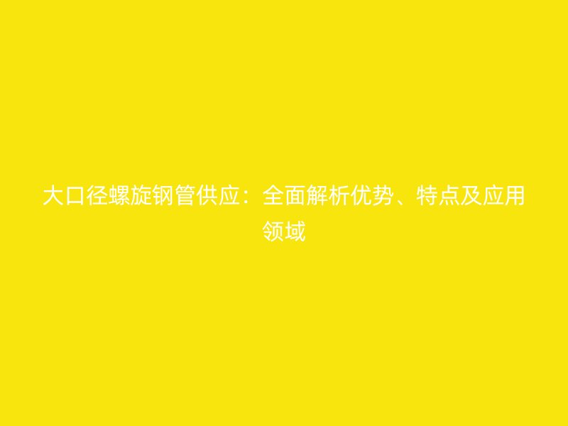 大口徑螺旋鋼管供應：全面解析優勢、特點及應用領域
