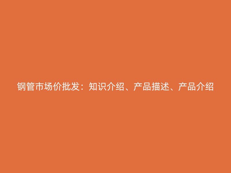鋼管市場價批發(fā)：知識介紹、產(chǎn)品描述、產(chǎn)品介紹