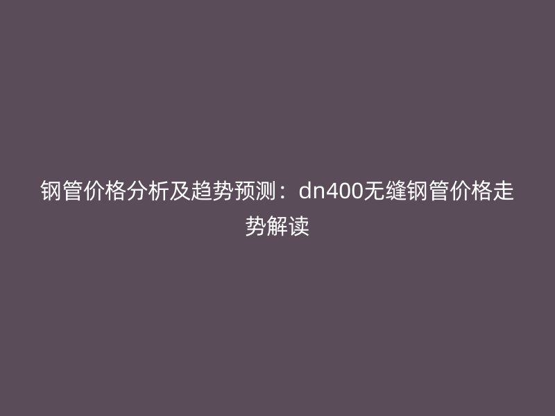 鋼管價格分析及趨勢預測：dn400無縫鋼管價格走勢解讀