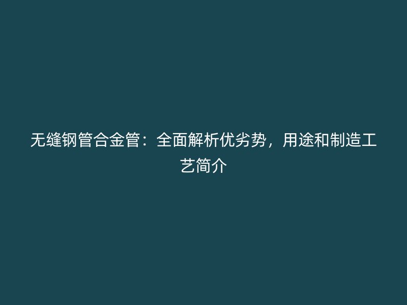 無縫鋼管合金管：全面解析優(yōu)劣勢，用途和制造工藝簡介
