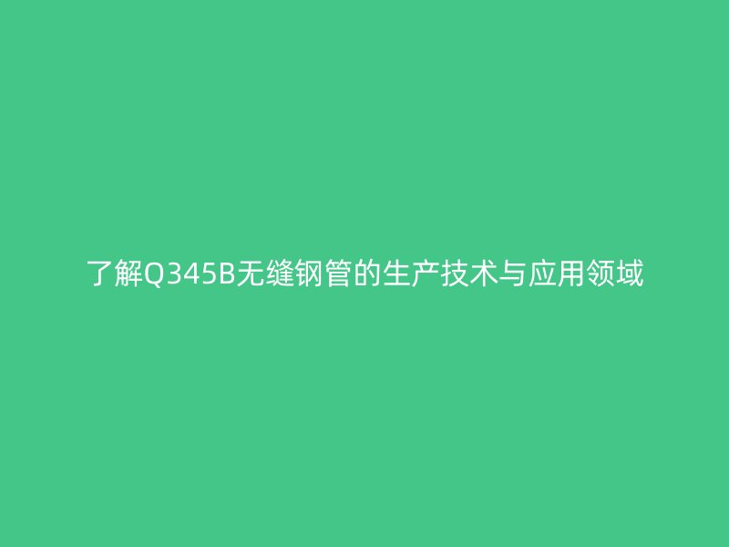 了解Q345B無(wú)縫鋼管的生產(chǎn)技術(shù)與應(yīng)用領(lǐng)域