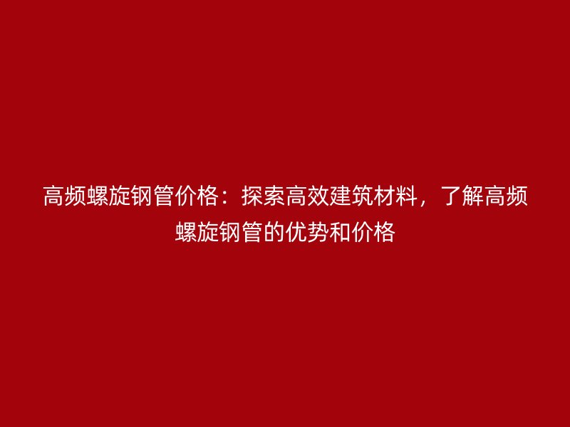 高頻螺旋鋼管價格：探索高效建筑材料，了解高頻螺旋鋼管的優勢和價格