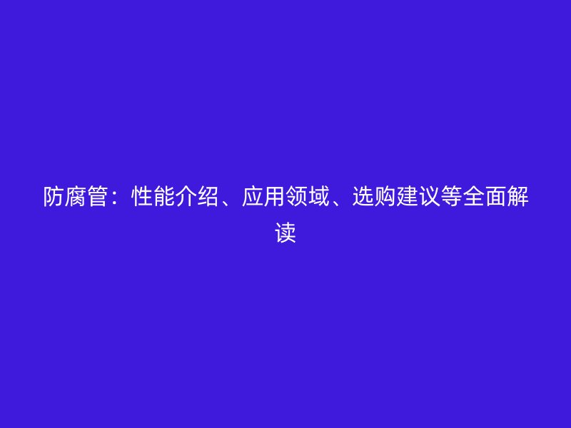 防腐管：性能介紹、應(yīng)用領(lǐng)域、選購建議等全面解讀