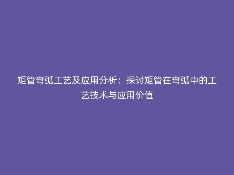 矩管彎弧工藝及應(yīng)用分析：探討矩管在彎弧中的工藝技術(shù)與應(yīng)用價(jià)值