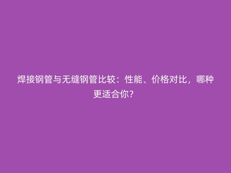 焊接鋼管與無縫鋼管比較：性能、價格對比，哪種更適合你？