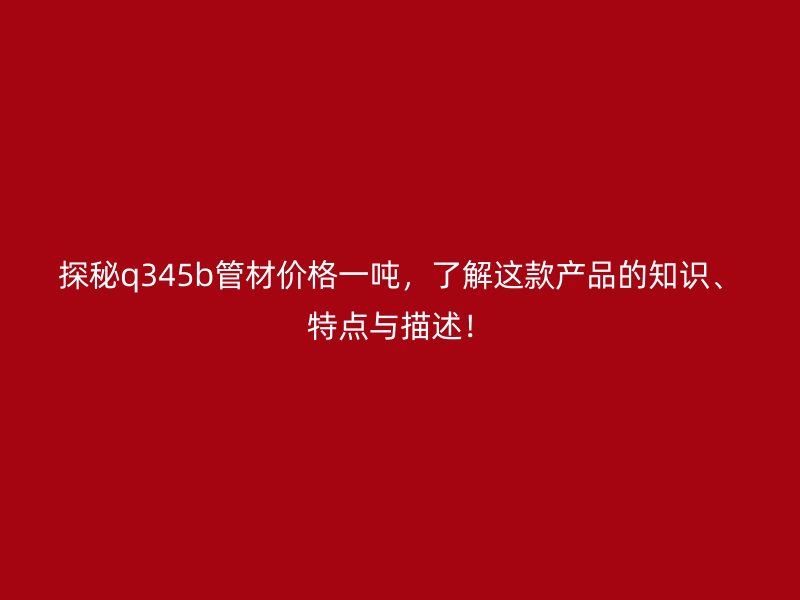 探秘q345b管材價格一噸，了解這款產品的知識、特點與描述！