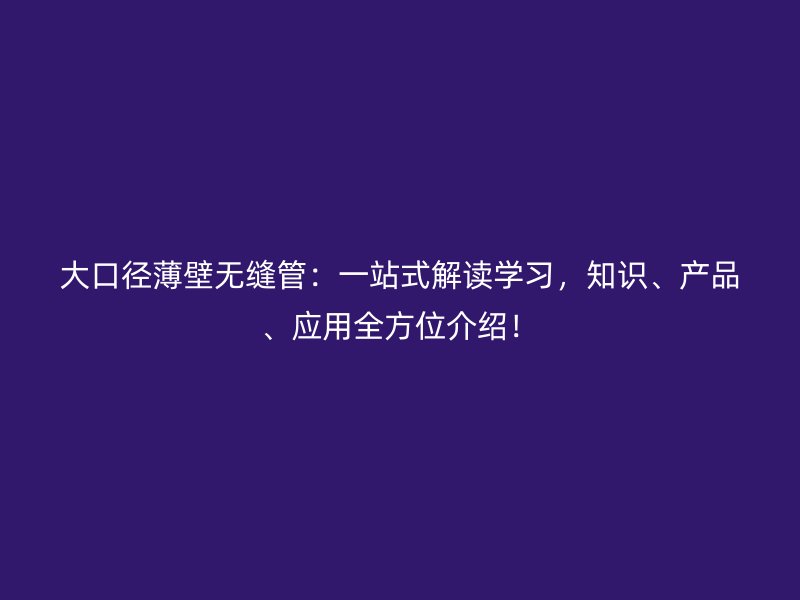大口徑薄壁無縫管：一站式解讀學(xué)習(xí)，知識、產(chǎn)品、應(yīng)用全方位介紹！