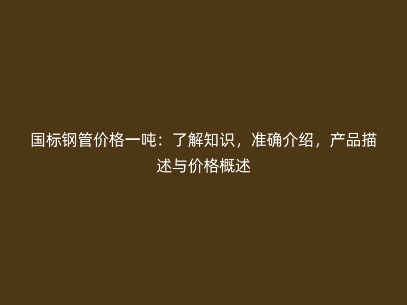 國標(biāo)鋼管價(jià)格一噸：了解知識(shí)，準(zhǔn)確介紹，產(chǎn)品描述與價(jià)格概述