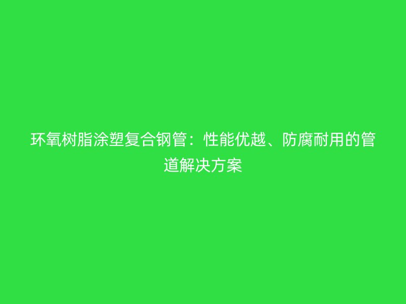 環氧樹脂涂塑復合鋼管：性能優越、防腐耐用的管道解決方案