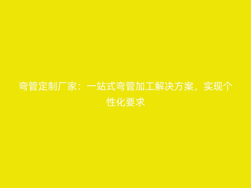 彎管定制廠家：一站式彎管加工解決方案，實現個性化要求