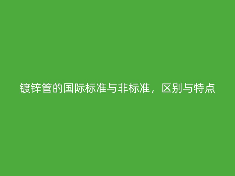 鍍鋅管的國(guó)際標(biāo)準(zhǔn)與非標(biāo)準(zhǔn)，區(qū)別與特點(diǎn)