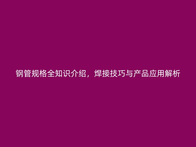 鋼管規(guī)格全知識(shí)介紹，焊接技巧與產(chǎn)品應(yīng)用解析