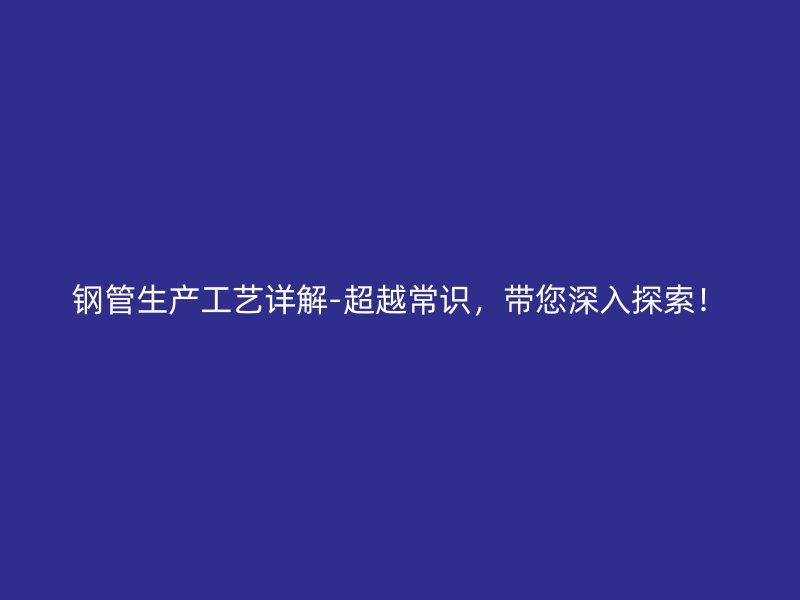 鋼管生產工藝詳解-超越常識，帶您深入探索！