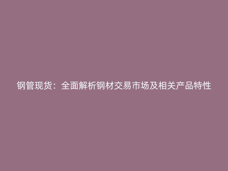 鋼管現(xiàn)貨：全面解析鋼材交易市場及相關產品特性