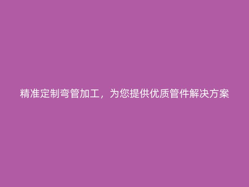 精準定制彎管加工，為您提供優(yōu)質(zhì)管件解決方案