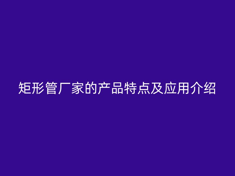 矩形管廠家的產品特點及應用介紹