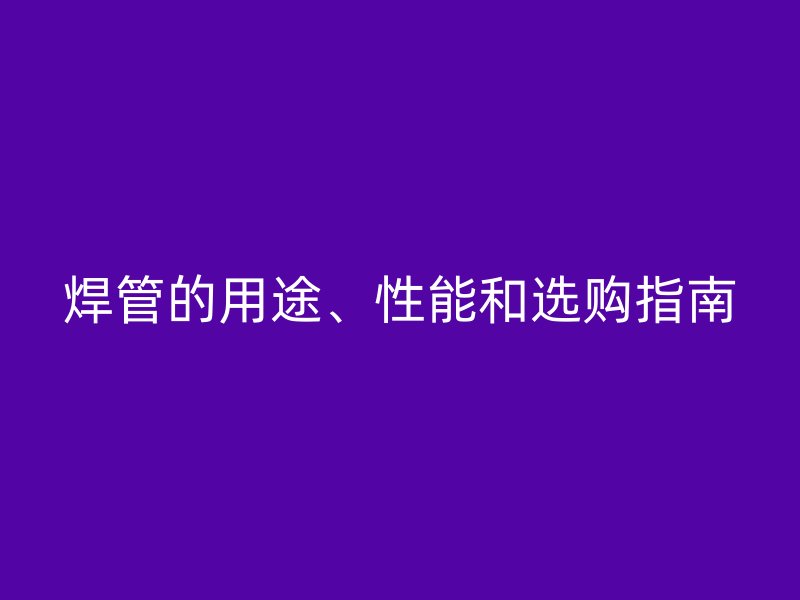 焊管的用途、性能和選購指南