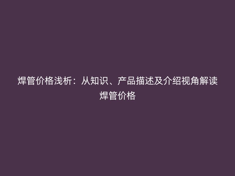 焊管價(jià)格淺析：從知識(shí)、產(chǎn)品描述及介紹視角解讀焊管價(jià)格
