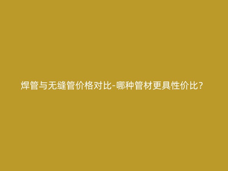 焊管與無縫管價格對比-哪種管材更具性價比？