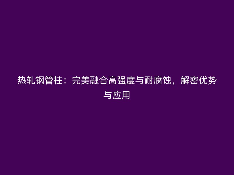 熱軋鋼管柱：完美融合高強度與耐腐蝕，解密優(yōu)勢與應(yīng)用