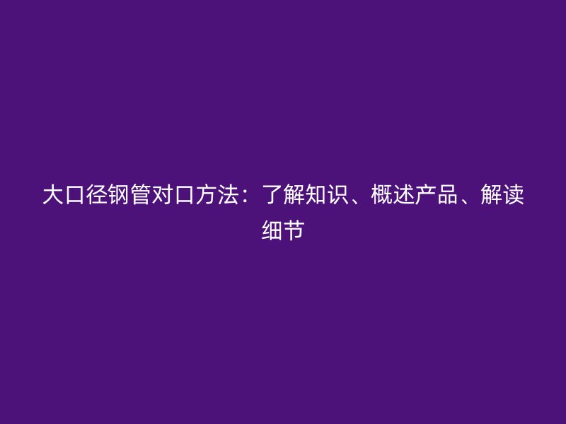 大口徑鋼管對(duì)口方法：了解知識(shí)、概述產(chǎn)品、解讀細(xì)節(jié)