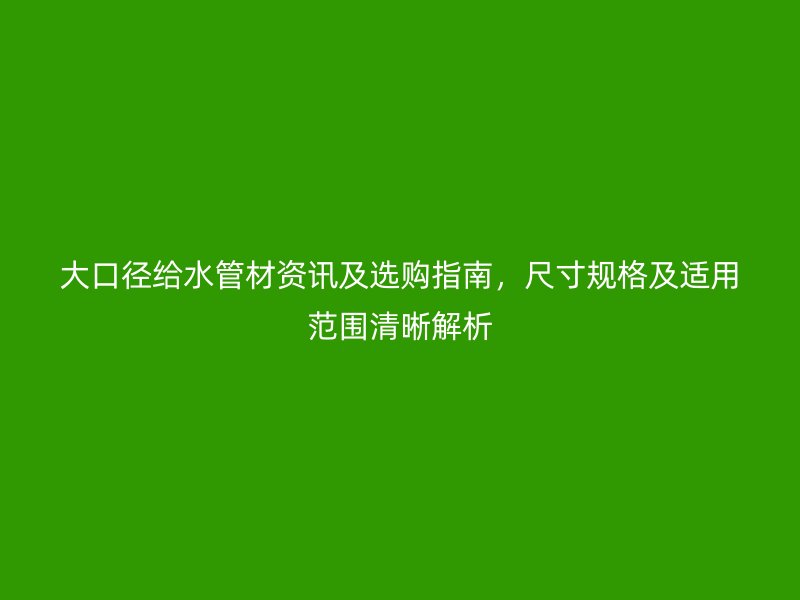大口徑給水管材資訊及選購指南，尺寸規格及適用范圍清晰解析
