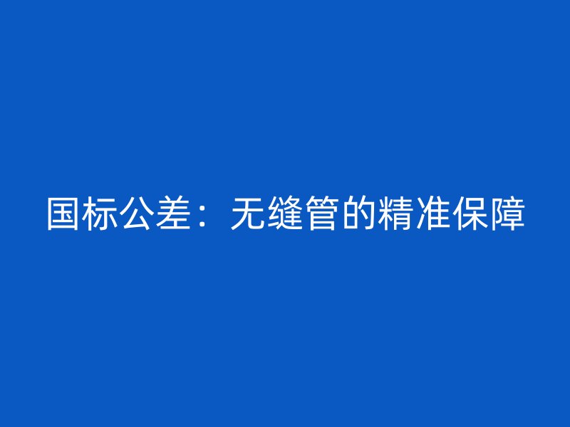 國(guó)標(biāo)公差：無(wú)縫管的精準(zhǔn)保障