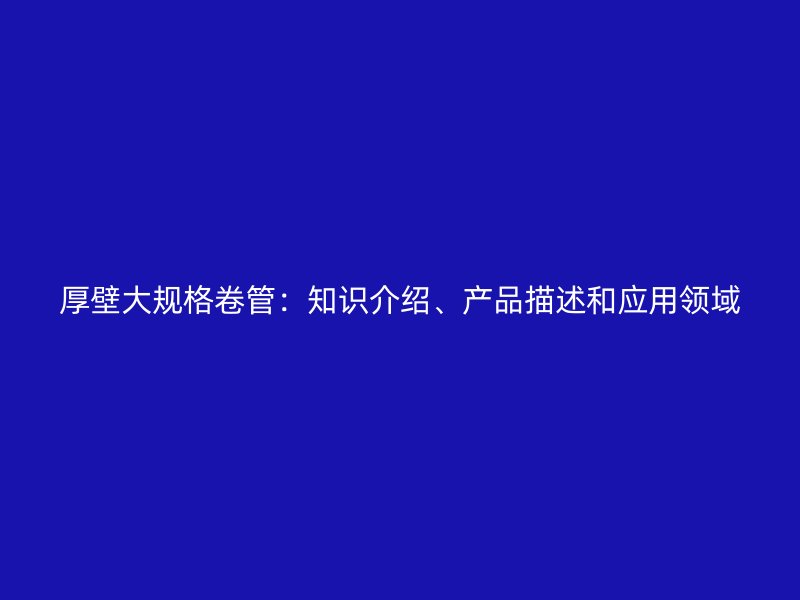 厚壁大規(guī)格卷管：知識(shí)介紹、產(chǎn)品描述和應(yīng)用領(lǐng)域