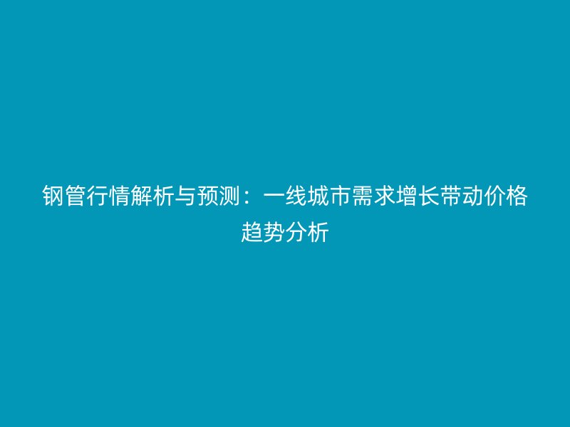 鋼管行情解析與預測：一線城市需求增長帶動價格趨勢分析