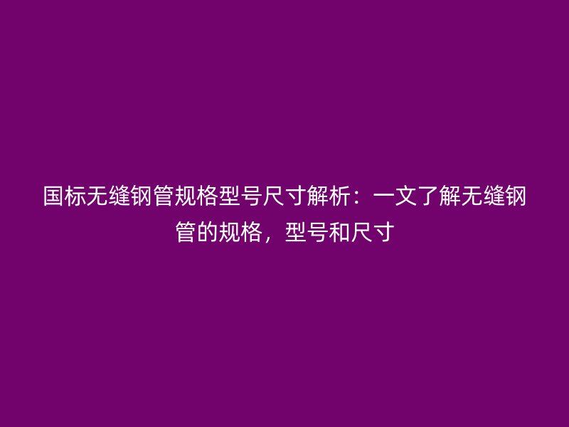 國標無縫鋼管規格型號尺寸解析：一文了解無縫鋼管的規格，型號和尺寸