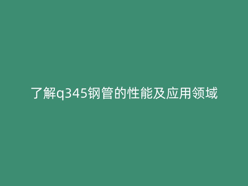 了解q345鋼管的性能及應用領域