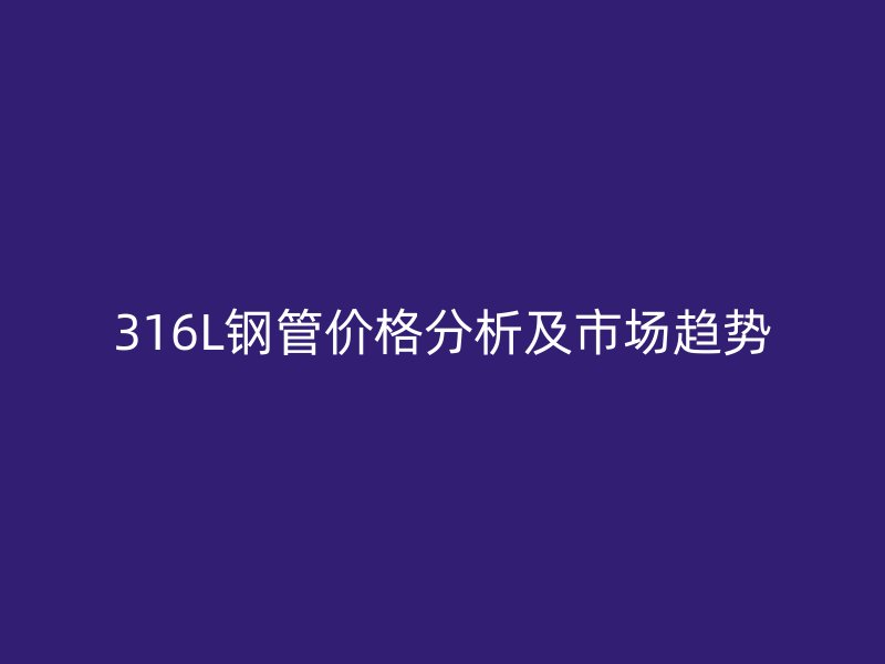 316L鋼管價格分析及市場趨勢