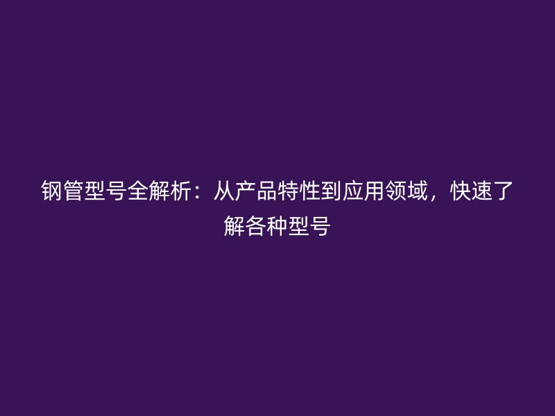 鋼管型號全解析:從產(chǎn)品特性到應(yīng)用領(lǐng)域,快速了解各種型號