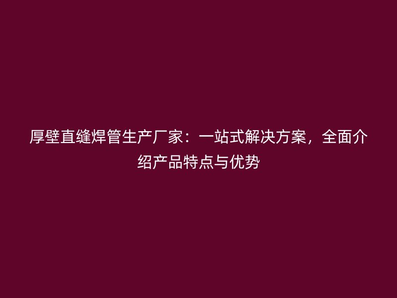 厚壁直縫焊管生產廠家：一站式解決方案，全面介紹產品特點與優勢