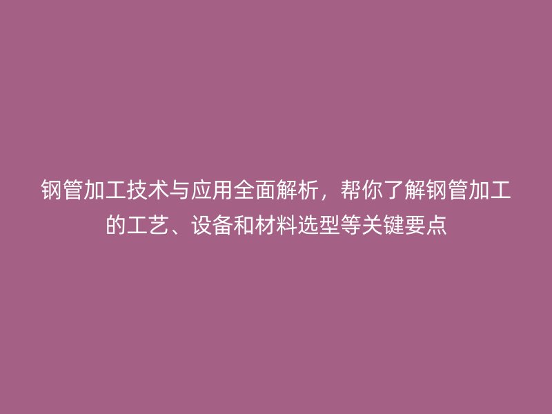 鋼管加工技術與應用全面解析，幫你了解鋼管加工的工藝、設備和材料選型等關鍵要點